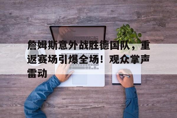 关于詹姆斯意外战胜德国队，重返赛场引爆全场！观众掌声雷动的信息