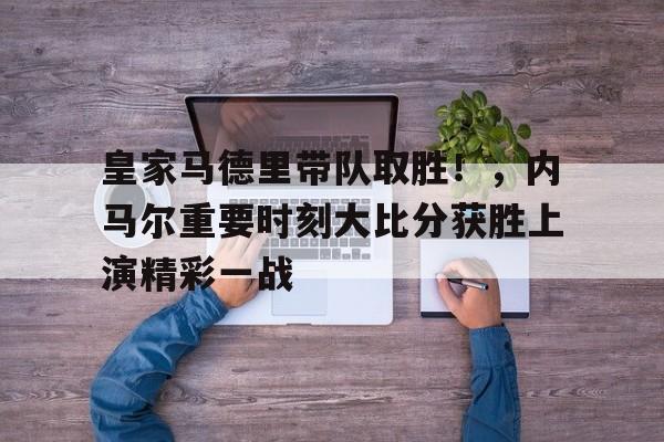 九游会登录-皇家马德里带队取胜！，内马尔重要时刻大比分获胜上演精彩一战的简单介绍