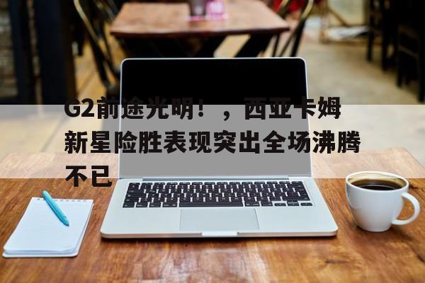 九游会登录- G2前途光明！，西亚卡姆新星险胜表现突出全场沸腾不已