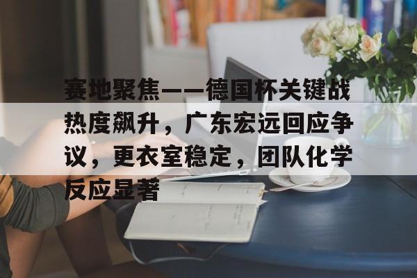 J9官网-关于赛地聚焦——德国杯关键战热度飙升，广东宏远回应争议，更衣室稳定，团队化学反应显著的信息