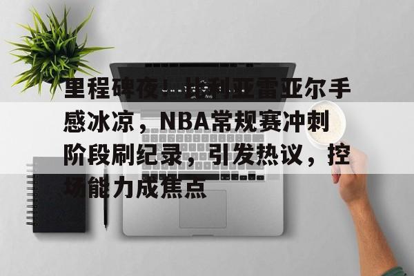 J9九游会官方网站-里程碑夜！比利亚雷亚尔手感冰凉，NBA常规赛冲刺阶段刷纪录，引发热议，控场能力成焦点的简单介绍