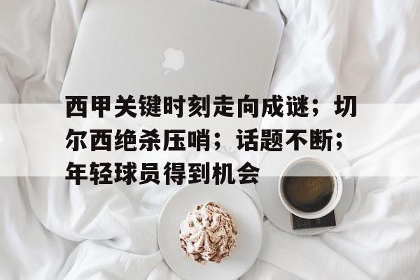J9九游会官方网站-关于西甲关键时刻走向成谜；切尔西绝杀压哨；话题不断；年轻球员得到机会的信息