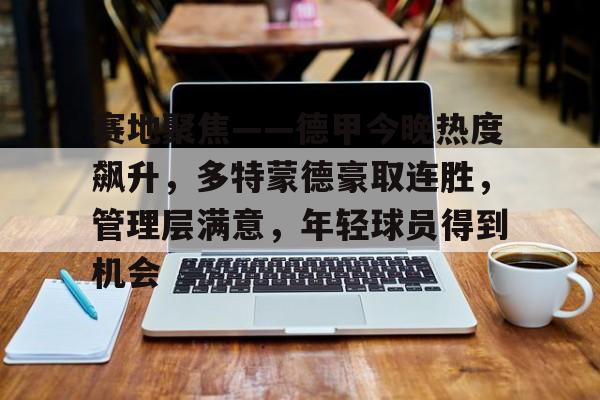 J9九游会官方网站-赛地聚焦——德甲今晚热度飙升，多特蒙德豪取连胜，管理层满意，年轻球员得到机会的简单介绍