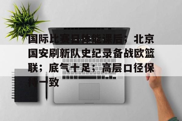 九游会登录-包含国际比赛日体能课后；北京国安刷新队史纪录备战欧篮联；底气十足；高层口径保持一致的词条