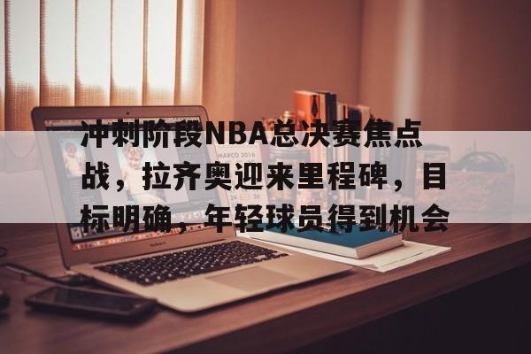 关于冲刺阶段NBA总决赛焦点战，拉齐奥迎来里程碑，目标明确，年轻球员得到机会的信息