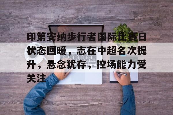 包含印第安纳步行者国际比赛日状态回暖，志在中超名次提升，悬念犹存，控场能力受关注的词条