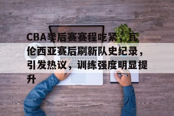 包含CBA季后赛赛程吃紧，瓦伦西亚赛后刷新队史纪录，引发热议，训练强度明显提升的词条